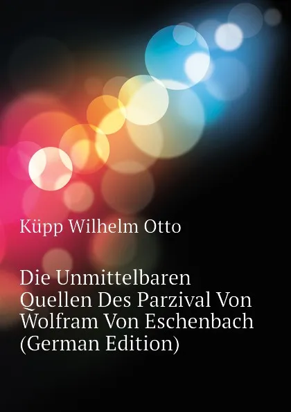 Обложка книги Die Unmittelbaren Quellen Des Parzival Von Wolfram Von Eschenbach (German Edition), Küpp Wilhelm Otto