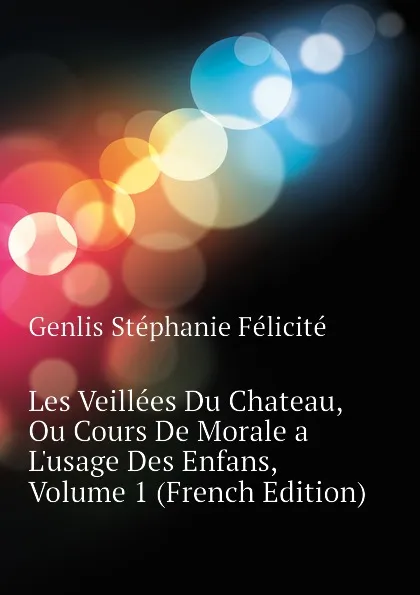 Обложка книги Les Veillees Du Chateau, Ou Cours De Morale a Lusage Des Enfans, Volume 1 (French Edition), Genlis Stéphanie Félicité