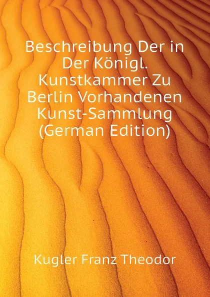 Обложка книги Beschreibung Der in Der Konigl. Kunstkammer Zu Berlin Vorhandenen Kunst-Sammlung (German Edition), Kugler Franz Theodor