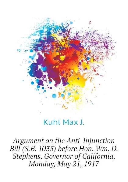 Обложка книги Argument on the Anti-Injunction Bill (S.B. 1035) before Hon. Wm. D. Stephens, Governor of California, Monday, May 21, 1917, Kuhl Max J.