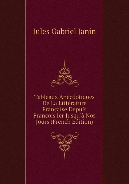 Обложка книги Tableaux Anecdotiques De La Litterature Francaise Depuis Francois Ier Jusqua Nos Jours (French Edition), Janin Jules Gabriel