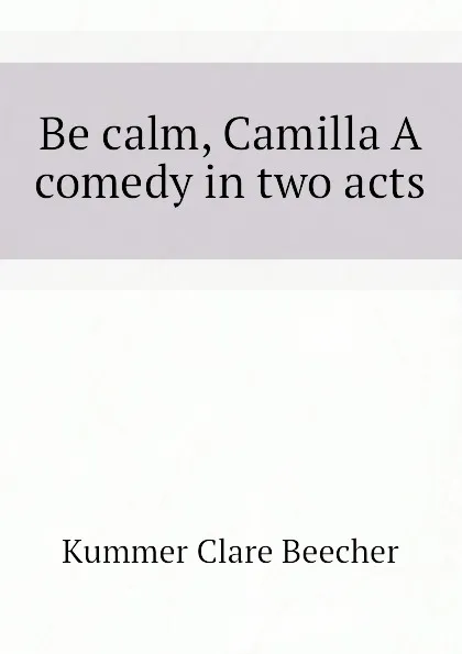 Обложка книги Be calm, Camilla A comedy in two acts, Kummer Clare Beecher