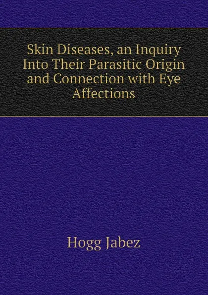 Обложка книги Skin Diseases, an Inquiry Into Their Parasitic Origin and Connection with Eye Affections, Hogg Jabez