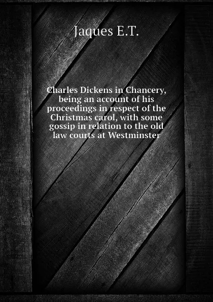 Обложка книги Charles Dickens in Chancery, being an account of his proceedings in respect of the Christmas carol, with some gossip in relation to the old law courts at Westminster, Jaques E.T.