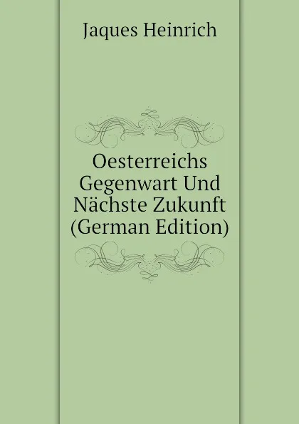 Обложка книги Oesterreichs Gegenwart Und Nachste Zukunft (German Edition), Jaques Heinrich