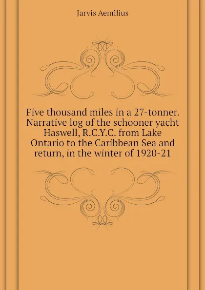 Обложка книги Five thousand miles in a 27-tonner. Narrative log of the schooner yacht Haswell, R.C.Y.C. from Lake Ontario to the Caribbean Sea and return, in the winter of 1920-21, Jarvis Aemilius