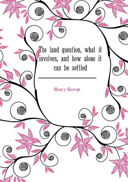 Обложка книги The land question, what it involves, and how alone it can be settled, Henry George