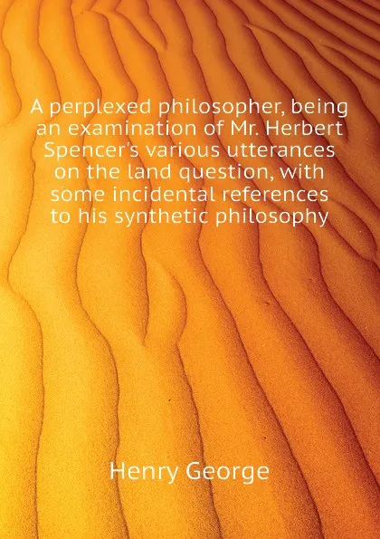 Обложка книги A perplexed philosopher, being an examination of Mr. Herbert Spencers various utterances on the land question, with some incidental references to his synthetic philosophy, Henry George