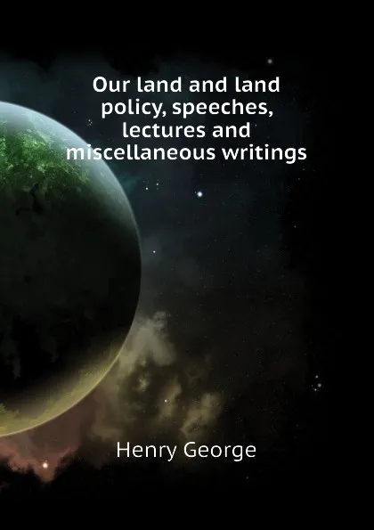 Обложка книги Our land and land policy, speeches, lectures and miscellaneous writings, Henry George