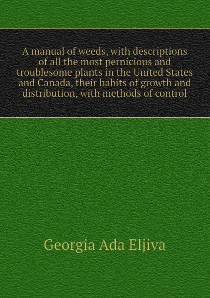 Обложка книги A manual of weeds, with descriptions of all the most pernicious and troublesome plants in the United States and Canada, their habits of growth and distribution, with methods of control, Georgia Ada Eljiva