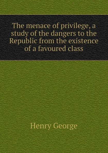 Обложка книги The menace of privilege, a study of the dangers to the Republic from the existence of a favoured class, Henry George