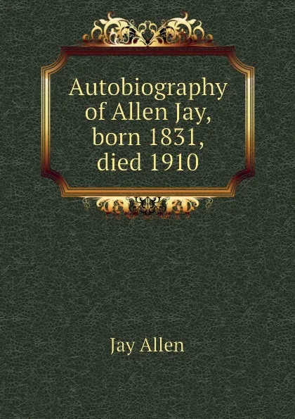 Обложка книги Autobiography of Allen Jay, born 1831, died 1910, Jay Allen