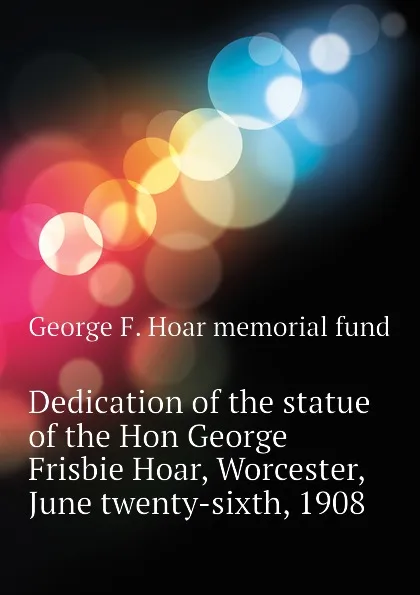 Обложка книги Dedication of the statue of the Hon George Frisbie Hoar, Worcester, June twenty-sixth, 1908, George F. Hoar memorial fund