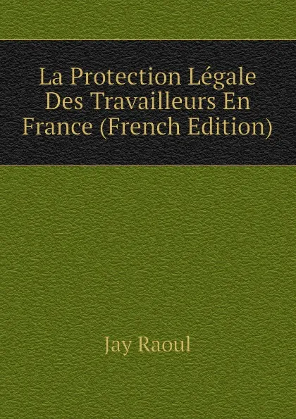 Обложка книги La Protection Legale Des Travailleurs En France (French Edition), Jay Raoul