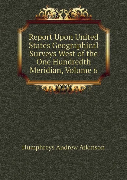 Обложка книги Report Upon United States Geographical Surveys West of the One Hundredth Meridian, Volume 6, Humphreys Andrew Atkinson