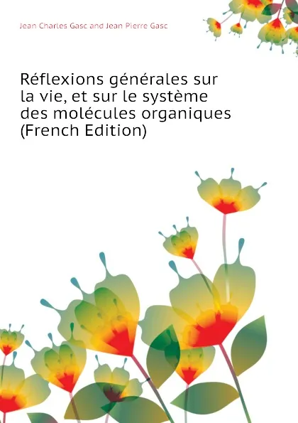 Обложка книги Reflexions generales sur la vie, et sur le systeme des molecules organiques  (French Edition), Jean Charles Gasc and Jean Pierre Gasc