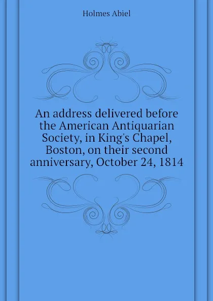Обложка книги An address delivered before the American Antiquarian Society, in Kings Chapel, Boston, on their second anniversary, October 24, 1814, Holmes Abiel