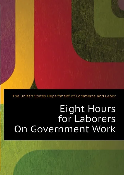 Обложка книги Eight Hours for Laborers On Government Work, The United States Department of Commerce and Labor