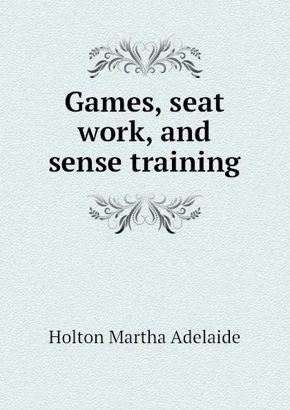 Обложка книги Games, seat work, and sense training, Holton Martha Adelaide