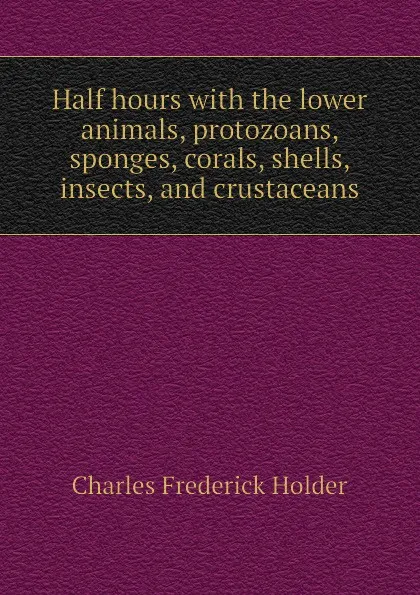 Обложка книги Half hours with the lower animals, protozoans, sponges, corals, shells, insects, and crustaceans, Charles Frederick Holder