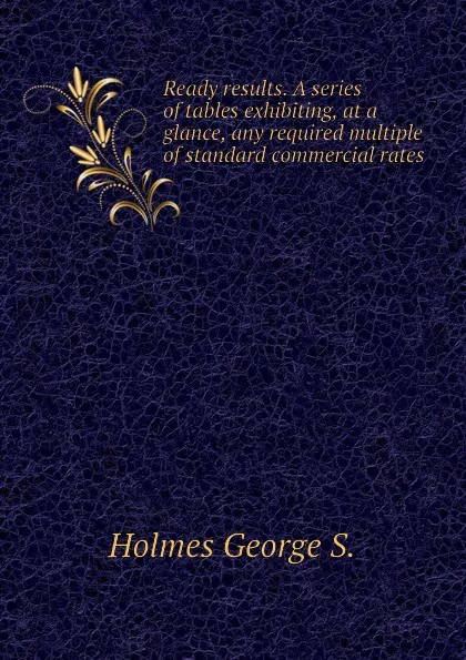 Обложка книги Ready results. A series of tables exhibiting, at a glance, any required multiple of standard commercial rates, Holmes George S.