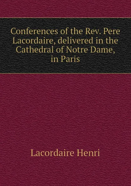 Обложка книги Conferences of the Rev. Pere Lacordaire, delivered in the Cathedral of Notre Dame, in Paris, Lacordaire Henri