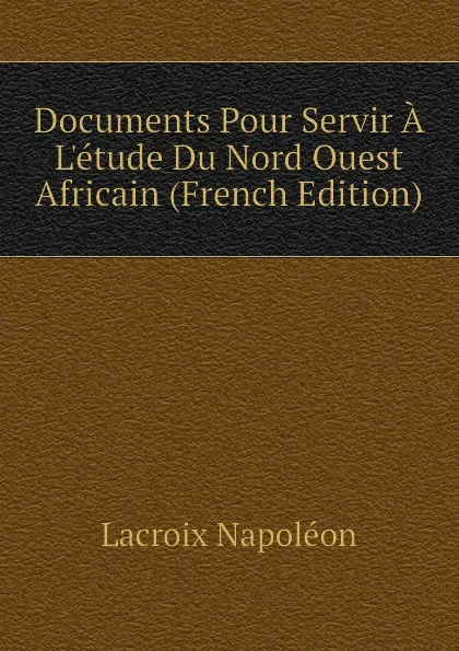 Обложка книги Documents Pour Servir A Letude Du Nord Ouest Africain (French Edition), Lacroix Napoléon