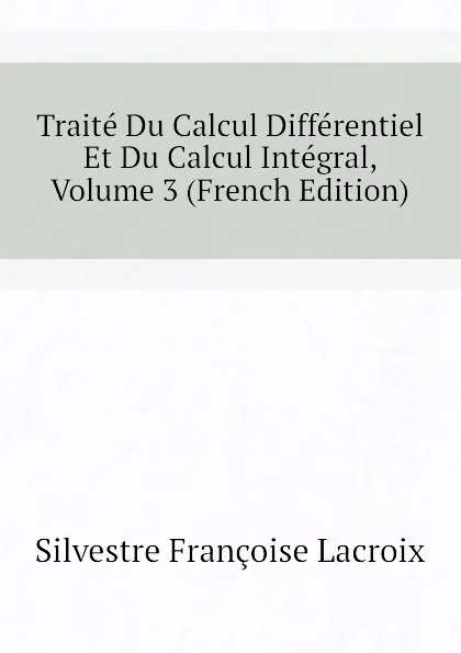 Обложка книги Traite Du Calcul Differentiel Et Du Calcul Integral, Volume 3 (French Edition), Silvestre Françoise Lacroix