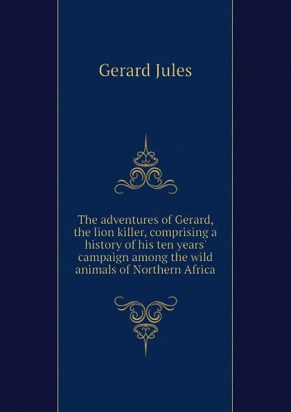 Обложка книги The adventures of Gerard, the lion killer, comprising a history of his ten years campaign among the wild animals of Northern Africa, Gerard Jules