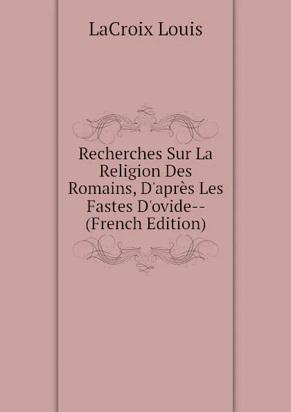 Обложка книги Recherches Sur La Religion Des Romains, Dapres Les Fastes Dovide-- (French Edition), LaCroix Louis