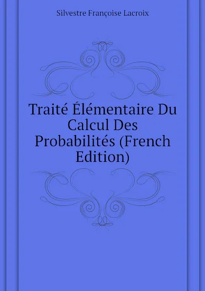 Обложка книги Traite Elementaire Du Calcul Des Probabilites (French Edition), Silvestre Françoise Lacroix