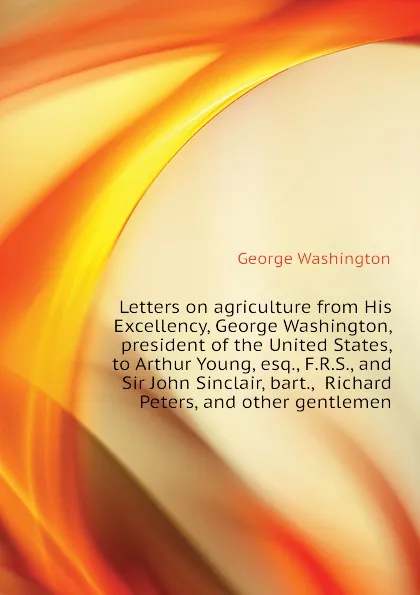 Обложка книги Letters on agriculture from His Excellency, George Washington, president of the United States, to Arthur Young, esq., F.R.S., and Sir John Sinclair, bart.,  Richard Peters, and other gentlemen, George Washington