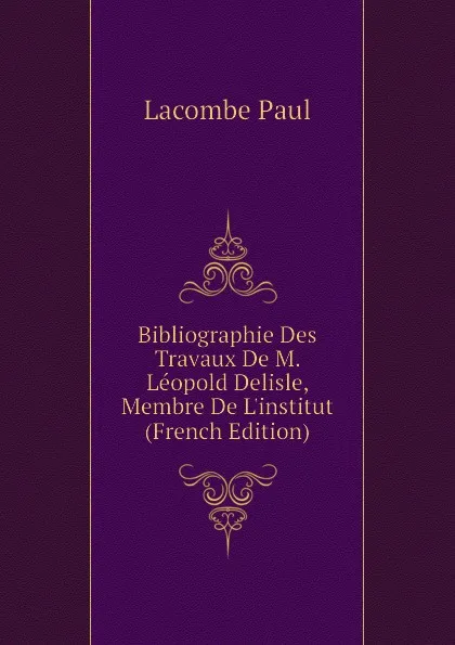 Обложка книги Bibliographie Des Travaux De M. Leopold Delisle, Membre De Linstitut (French Edition), Lacombe Paul