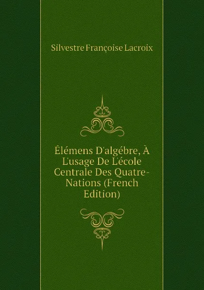 Обложка книги Elemens Dalgebre, A Lusage De Lecole Centrale Des Quatre-Nations (French Edition), Silvestre Françoise Lacroix