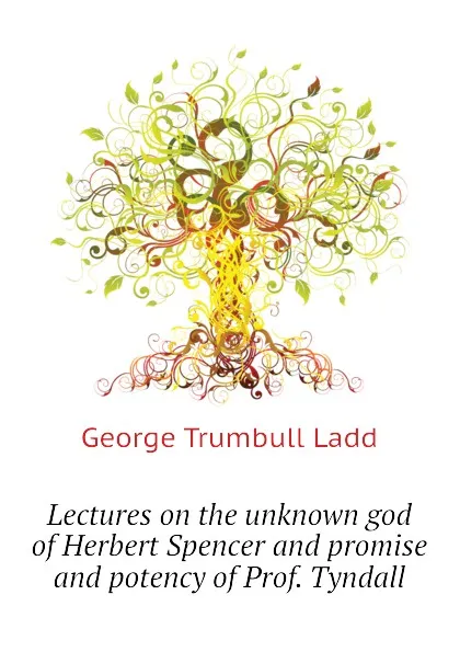 Обложка книги Lectures on the unknown god of Herbert Spencer and promise and potency of Prof. Tyndall, George Trumbull Ladd