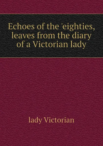 Обложка книги Echoes of the eighties, leaves from the diary of a Victorian lady, lady Victorian