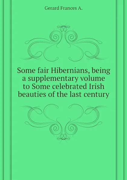 Обложка книги Some fair Hibernians, being a supplementary volume to Some celebrated Irish beauties of the last century, Gerard Frances A.