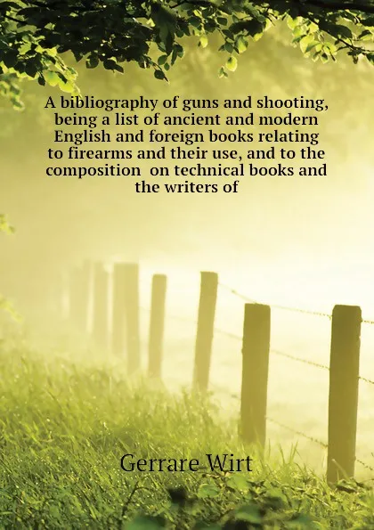 Обложка книги A bibliography of guns and shooting, being a list of ancient and modern English and foreign books relating to firearms and their use, and to the composition  on technical books and the writers of, Gerrare Wirt