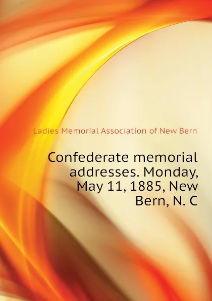 Обложка книги Confederate memorial addresses. Monday, May 11, 1885, New Bern, N. C, Ladies Memorial Association of New Bern