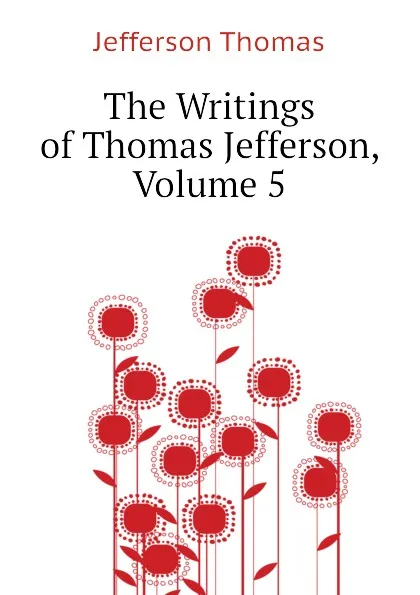 Обложка книги The Writings of Thomas Jefferson, Volume 5, Thomas Jefferson