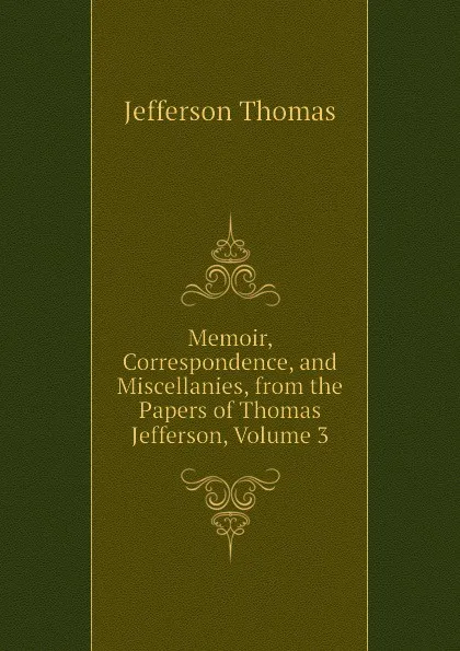 Обложка книги Memoir, Correspondence, and Miscellanies, from the Papers of Thomas Jefferson, Volume 3, Thomas Jefferson