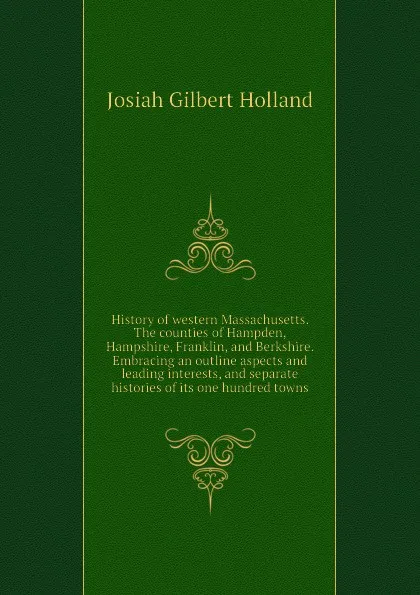 Обложка книги History of western Massachusetts. The counties of Hampden, Hampshire, Franklin, and Berkshire. Embracing an outline aspects and leading interests, and separate histories of its one hundred towns, J.G. Holland