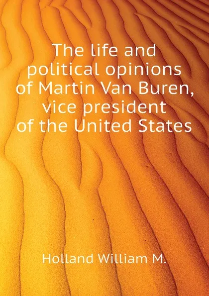 Обложка книги The life and political opinions of Martin Van Buren, vice president of the United States, Holland William M.