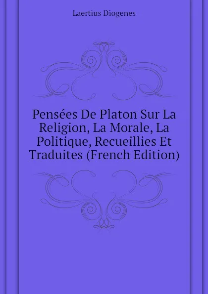 Обложка книги Pensees De Platon Sur La Religion, La Morale, La Politique, Recueillies Et Traduites (French Edition), Laertius Diogenes