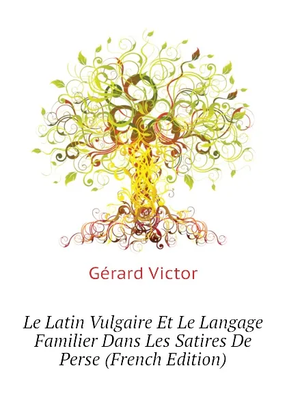 Обложка книги Le Latin Vulgaire Et Le Langage Familier Dans Les Satires De Perse (French Edition), Gérard Victor