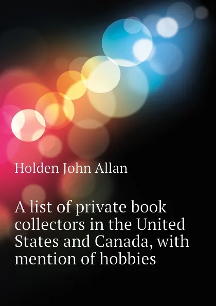 Обложка книги A list of private book collectors in the United States and Canada, with mention of hobbies, Holden John Allan