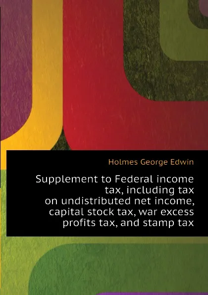 Обложка книги Supplement to Federal income tax, including tax on undistributed net income, capital stock tax, war excess profits tax, and stamp tax, Holmes George Edwin