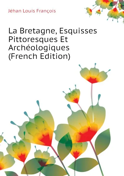 Обложка книги La Bretagne, Esquisses Pittoresques Et Archeologiques (French Edition), Jéhan Louis François