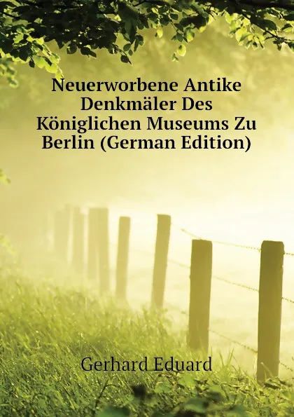 Обложка книги Neuerworbene Antike Denkmaler Des Koniglichen Museums Zu Berlin (German Edition), Gerhard Eduard