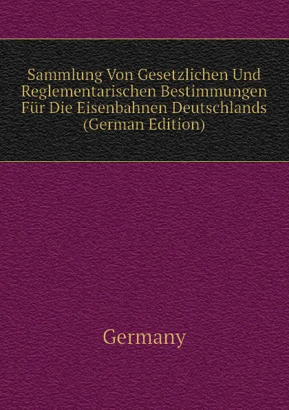 Обложка книги Sammlung Von Gesetzlichen Und Reglementarischen Bestimmungen Fur Die Eisenbahnen Deutschlands (German Edition), Germany